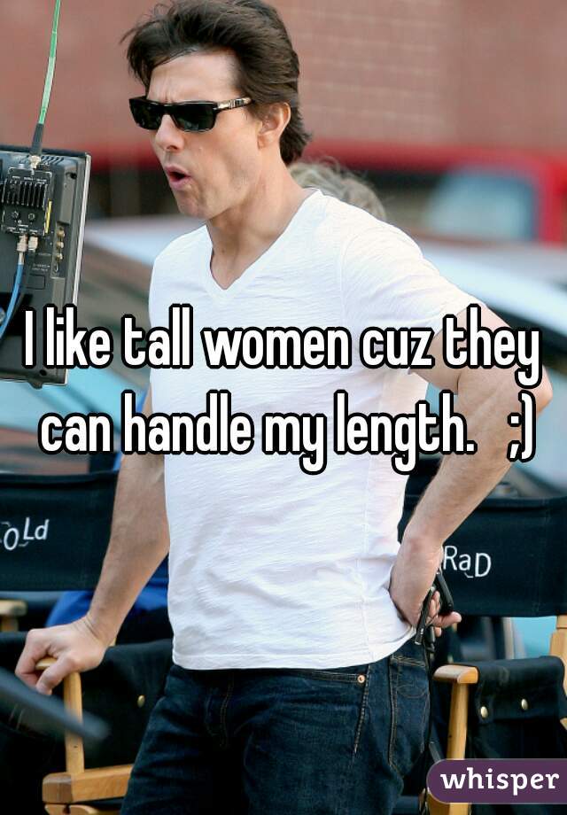 I like tall women cuz they can handle my length.   ;)