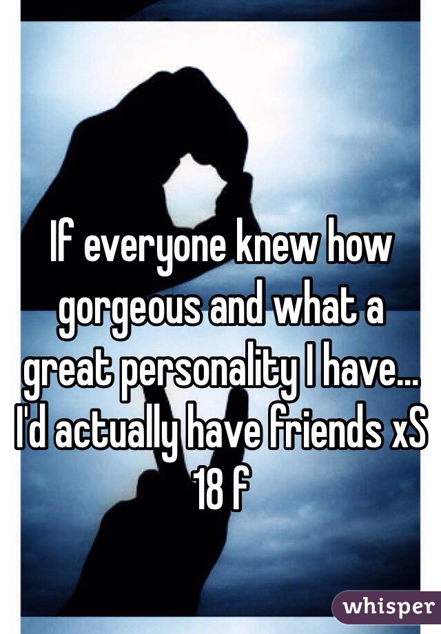 If everyone knew how gorgeous and what a great personality I have... I'd actually have friends xS
18 f