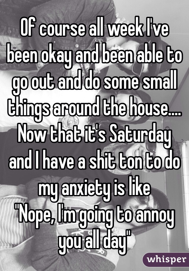 Of course all week I've been okay and been able to go out and do some small things around the house.... Now that it's Saturday and I have a shit ton to do my anxiety is like 
"Nope, I'm going to annoy you all day"
