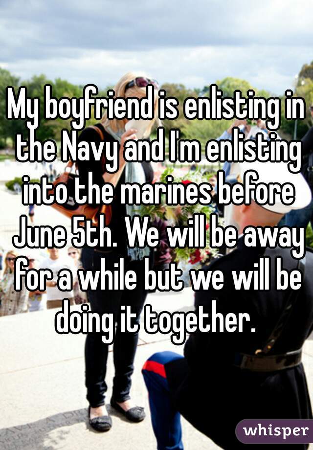 My boyfriend is enlisting in the Navy and I'm enlisting into the marines before June 5th. We will be away for a while but we will be doing it together. 