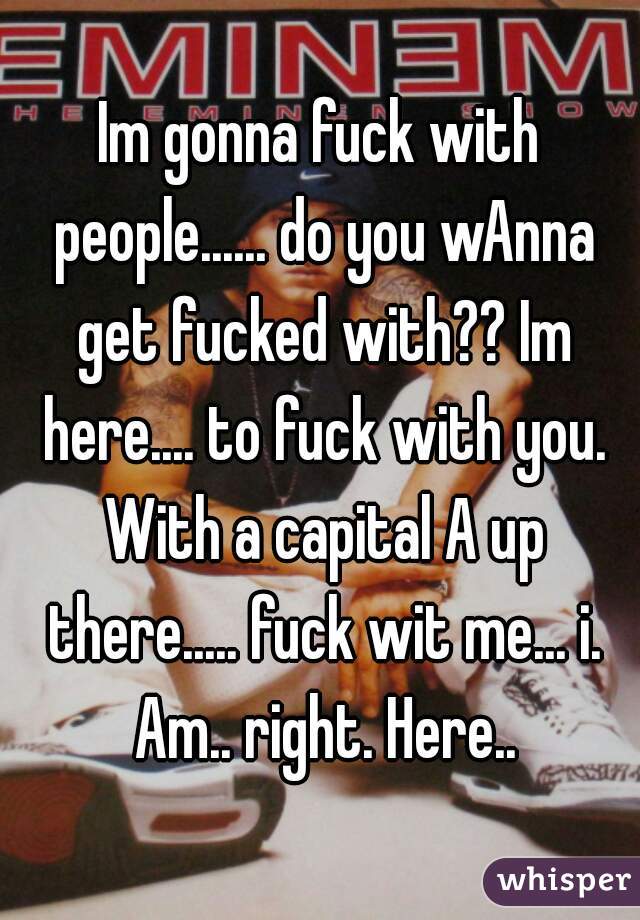 Im gonna fuck with people...... do you wAnna get fucked with?? Im here.... to fuck with you. With a capital A up there..... fuck wit me... i. Am.. right. Here..