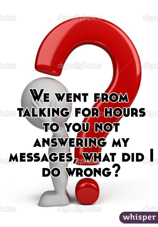 We went from talking for hours to you not answering my messages, what did I do wrong?