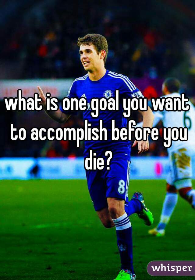 what is one goal you want to accomplish before you die?