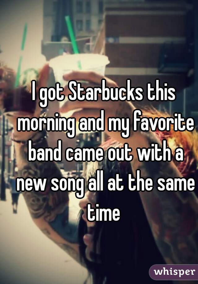 I got Starbucks this morning and my favorite band came out with a new song all at the same time 