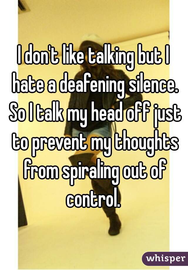 I don't like talking but I hate a deafening silence. So I talk my head off just to prevent my thoughts from spiraling out of control. 