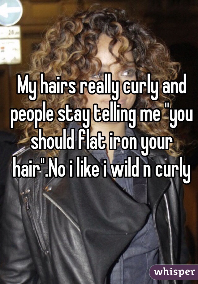 My hairs really curly and people stay telling me "you should flat iron your hair".No i like i wild n curly