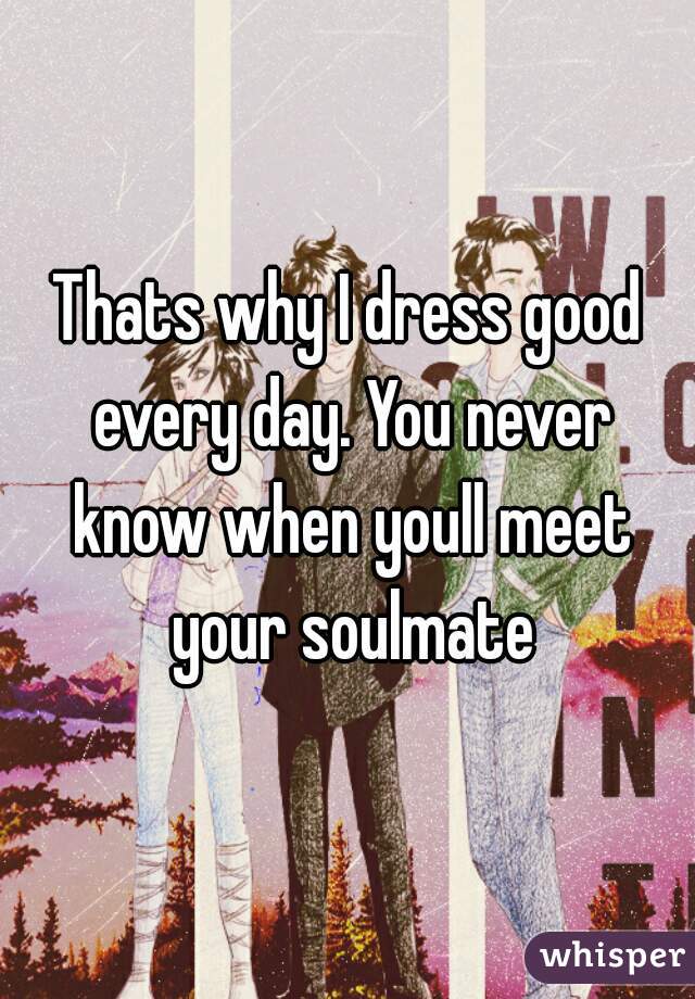 Thats why I dress good every day. You never know when youll meet your soulmate