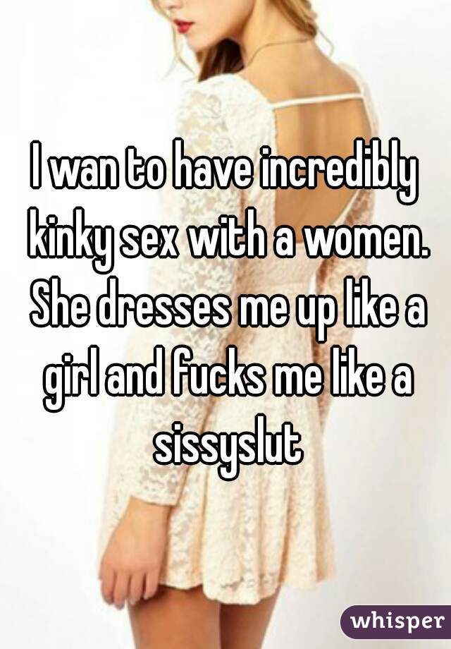 I wan to have incredibly kinky sex with a women. She dresses me up like a girl and fucks me like a sissyslut