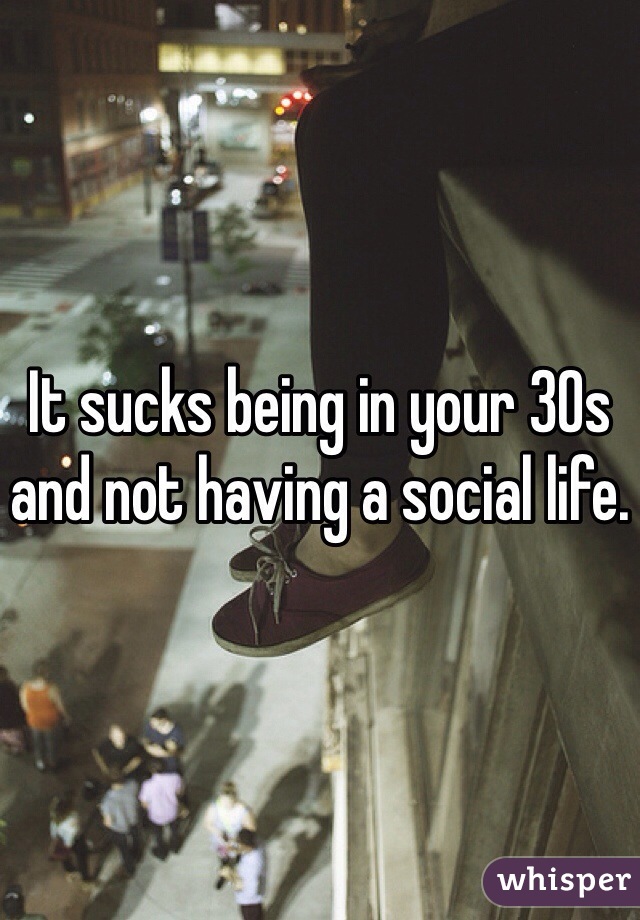 It sucks being in your 30s and not having a social life. 