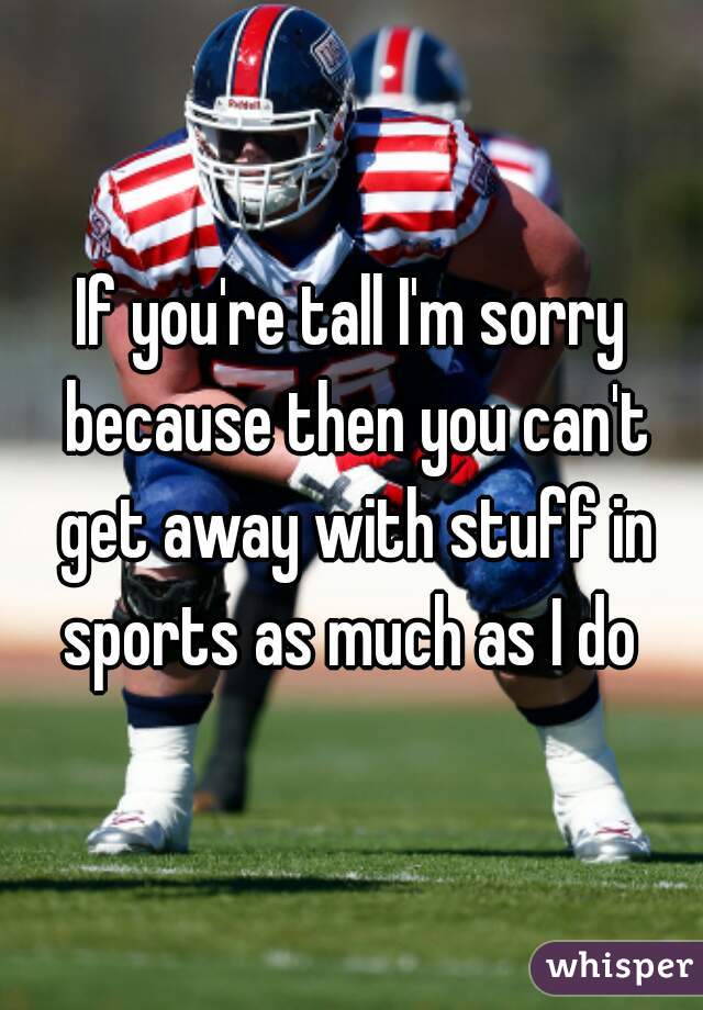 If you're tall I'm sorry because then you can't get away with stuff in sports as much as I do 
