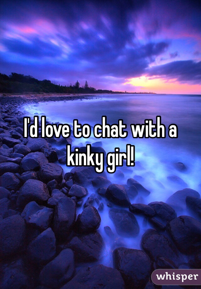 I'd love to chat with a kinky girl!