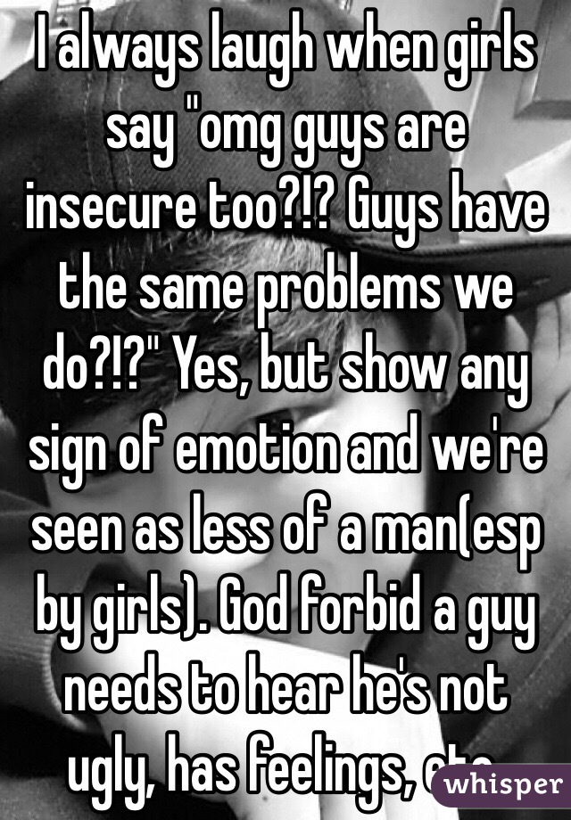 I always laugh when girls say "omg guys are insecure too?!? Guys have the same problems we do?!?" Yes, but show any sign of emotion and we're seen as less of a man(esp by girls). God forbid a guy needs to hear he's not ugly, has feelings, etc. 