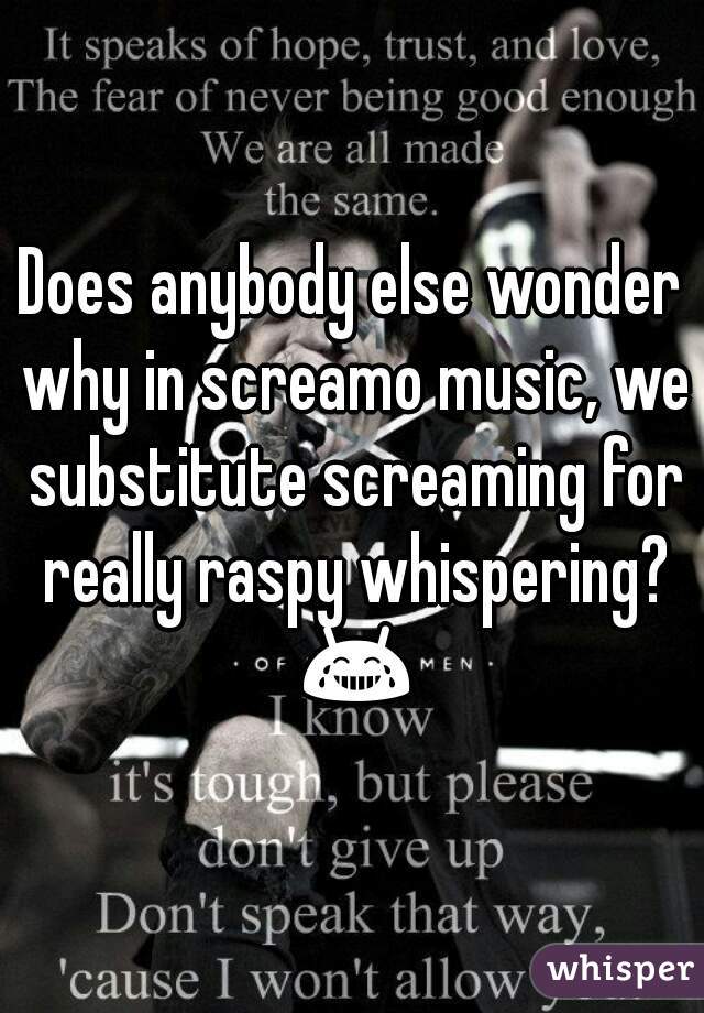 Does anybody else wonder why in screamo music, we substitute screaming for really raspy whispering? 😂