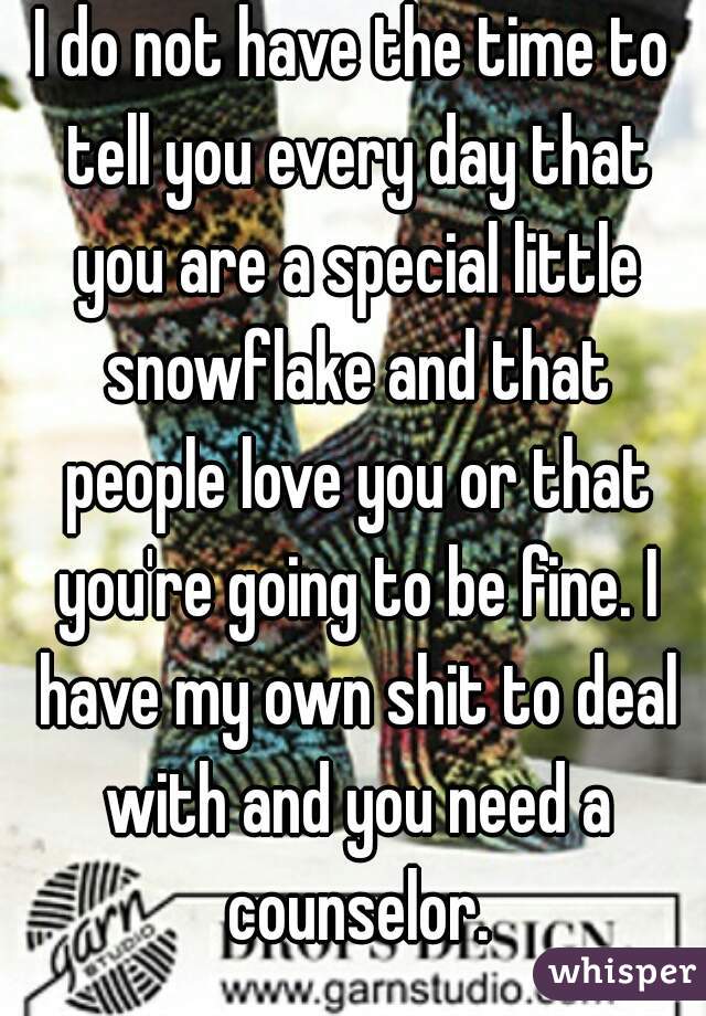 I do not have the time to tell you every day that you are a special little snowflake and that people love you or that you're going to be fine. I have my own shit to deal with and you need a counselor.