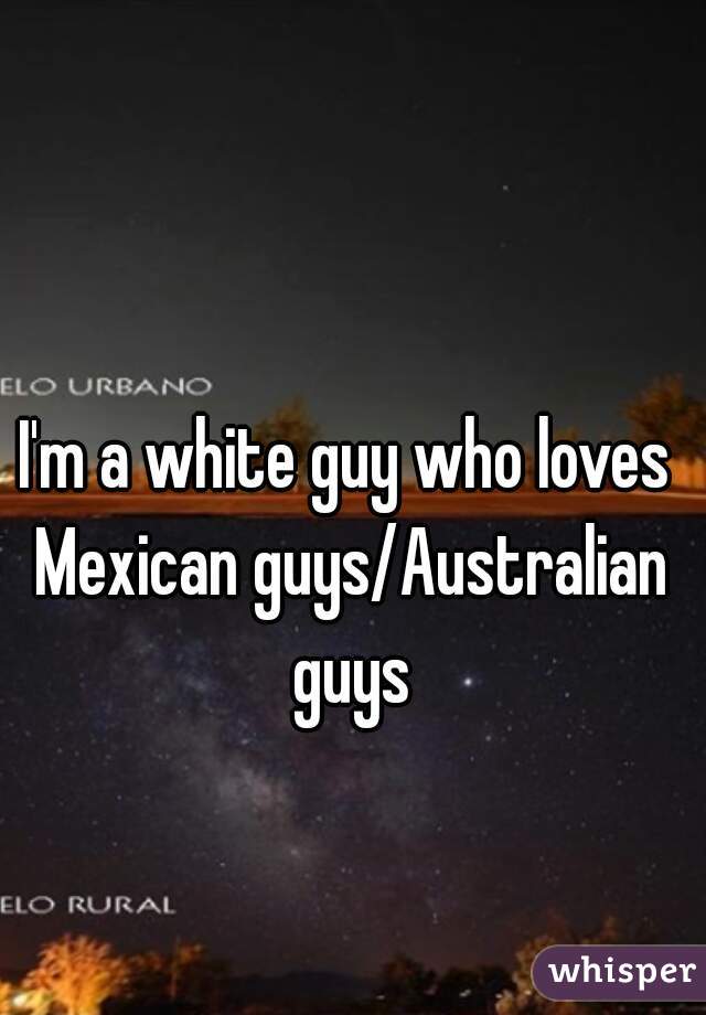 I'm a white guy who loves Mexican guys/Australian guys
