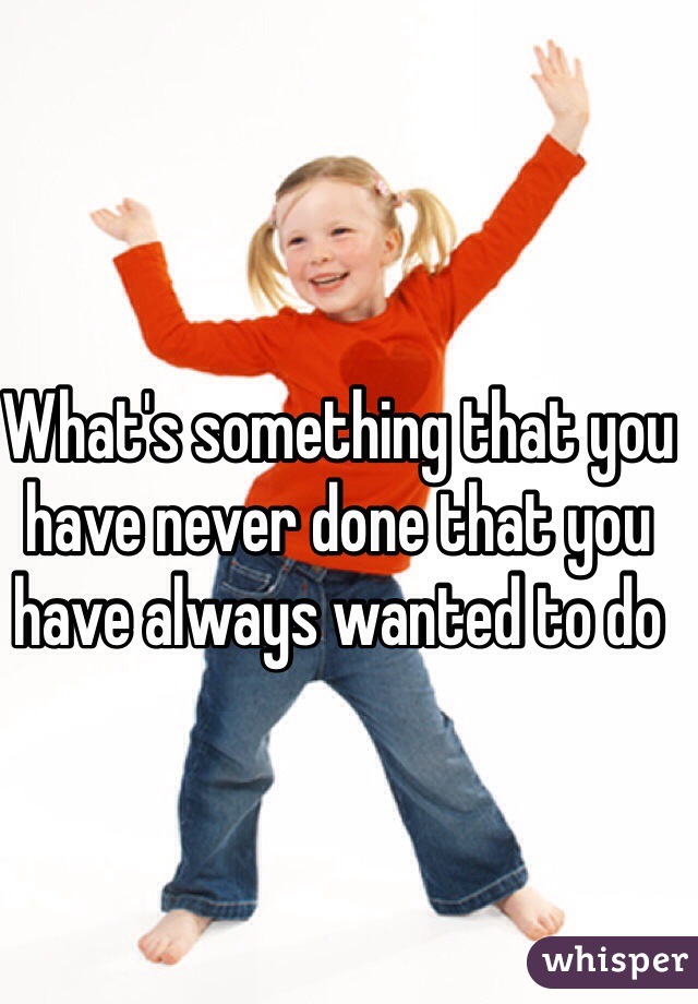 What's something that you have never done that you have always wanted to do 