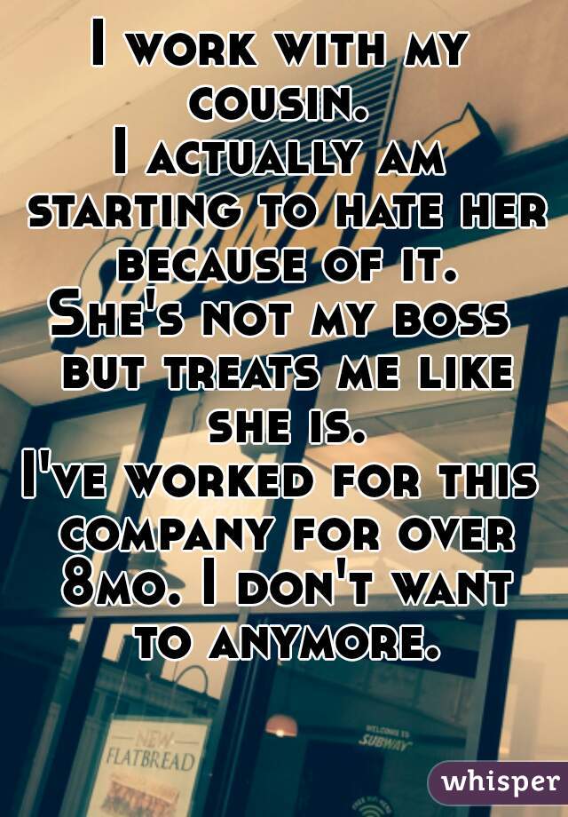 I work with my cousin. 
I actually am starting to hate her because of it.
She's not my boss but treats me like she is.
I've worked for this company for over 8mo. I don't want to anymore.