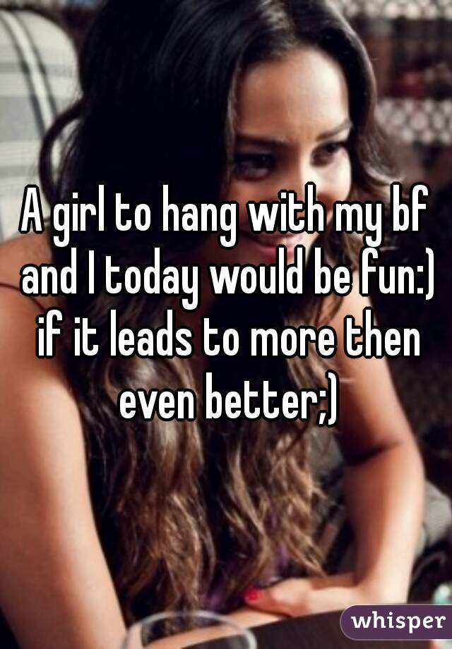 A girl to hang with my bf and I today would be fun:) if it leads to more then even better;)