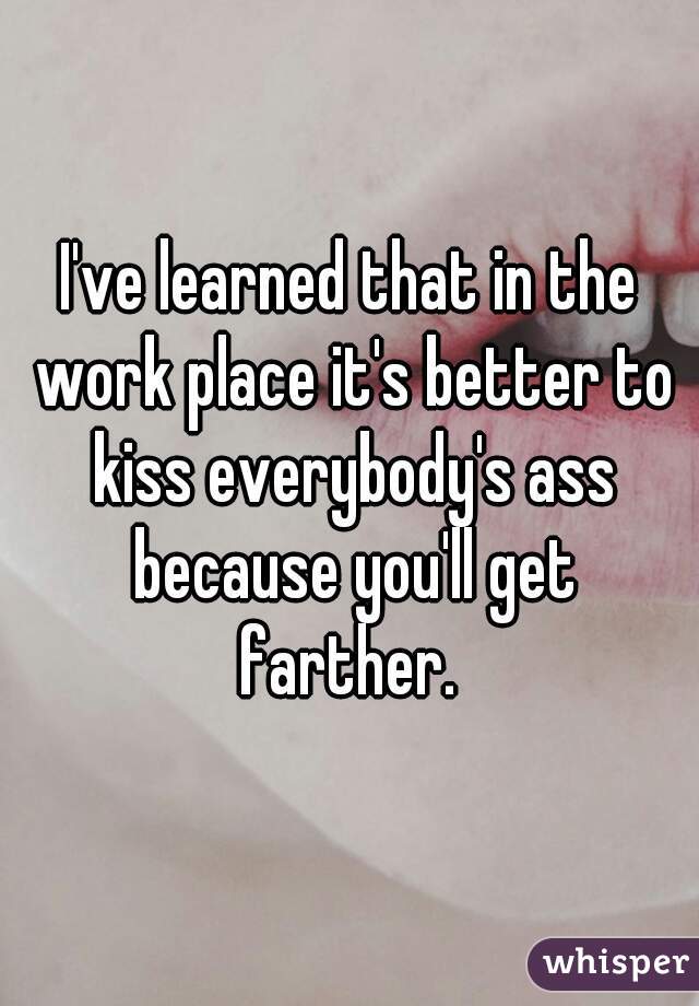 I've learned that in the work place it's better to kiss everybody's ass because you'll get farther. 