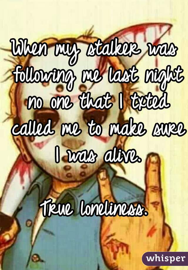 When my stalker was following me last night no one that I txted called me to make sure I was alive.

True loneliness.