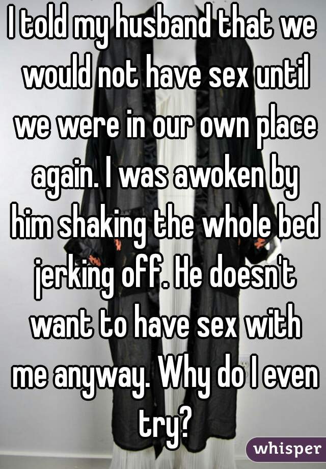 I told my husband that we would not have sex until we were in our own place again. I was awoken by him shaking the whole bed jerking off. He doesn't want to have sex with me anyway. Why do I even try?