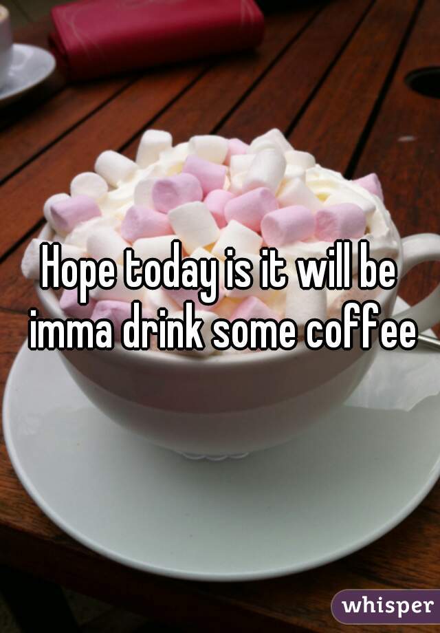 Hope today is it will be imma drink some coffee