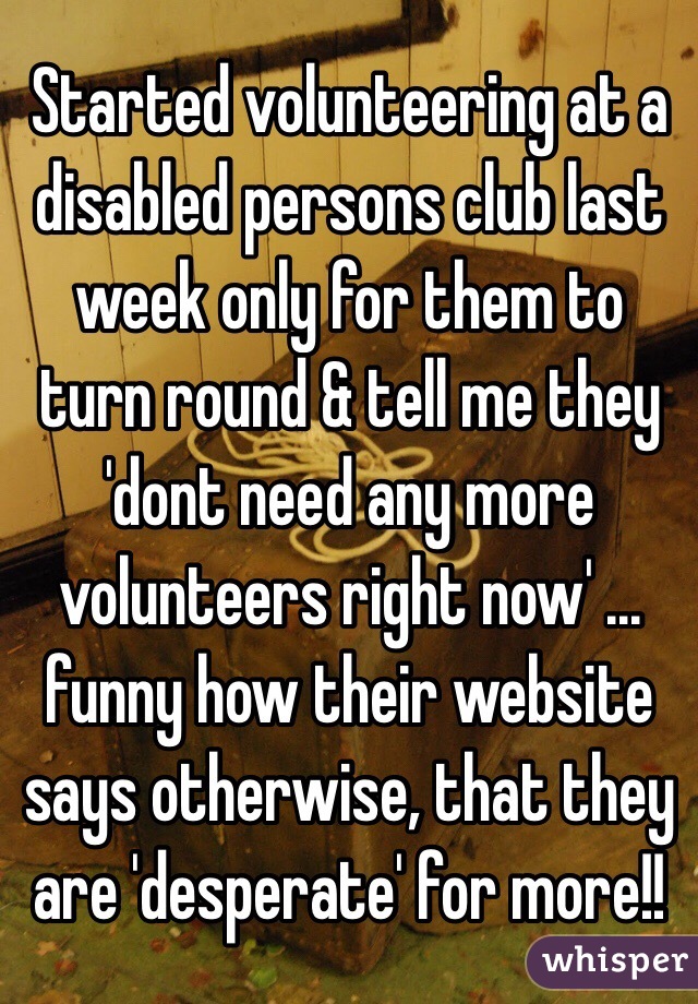 Started volunteering at a disabled persons club last week only for them to turn round & tell me they 'dont need any more volunteers right now' ... funny how their website says otherwise, that they are 'desperate' for more!! 