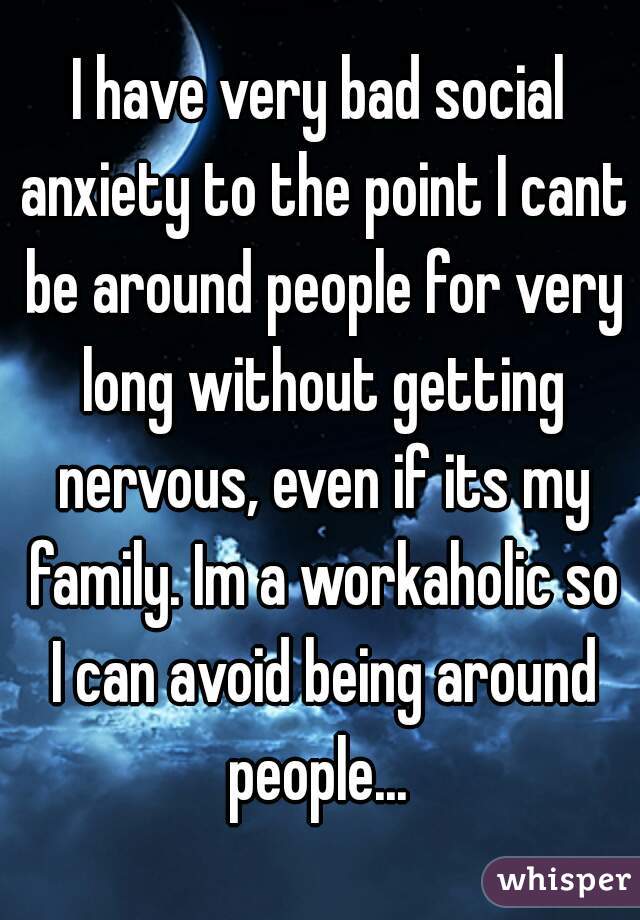 I have very bad social anxiety to the point I cant be around people for very long without getting nervous, even if its my family. Im a workaholic so I can avoid being around people... 
