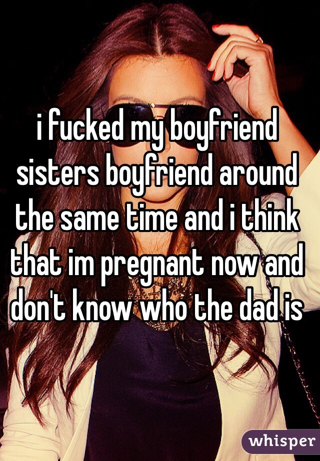 i fucked my boyfriend sisters boyfriend around the same time and i think that im pregnant now and don't know who the dad is 