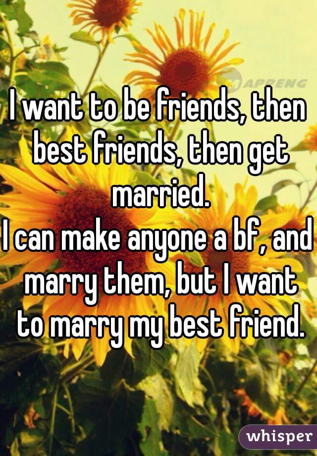 I want to be friends, then best friends, then get married.
I can make anyone a bf, and marry them, but I want to marry my best friend.