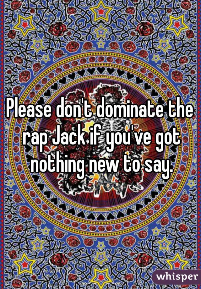 Please don't dominate the rap Jack if you've got nothing new to say.