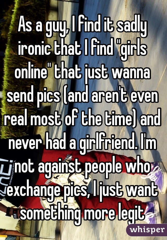 As a guy, I find it sadly ironic that I find "girls online" that just wanna send pics (and aren't even real most of the time) and never had a girlfriend. I'm not against people who exchange pics, I just want something more legit