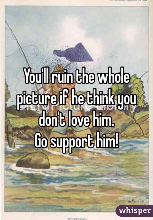 You'll ruin the whole picture if he think you don't love him. 
Go support him! 