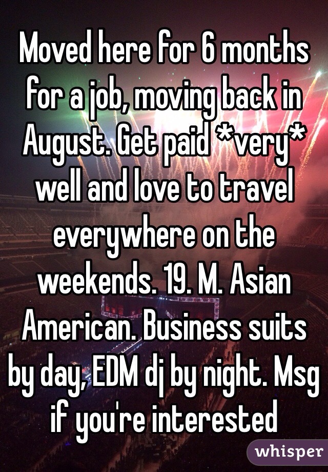 Moved here for 6 months for a job, moving back in August. Get paid *very* well and love to travel everywhere on the weekends. 19. M. Asian American. Business suits by day, EDM dj by night. Msg if you're interested