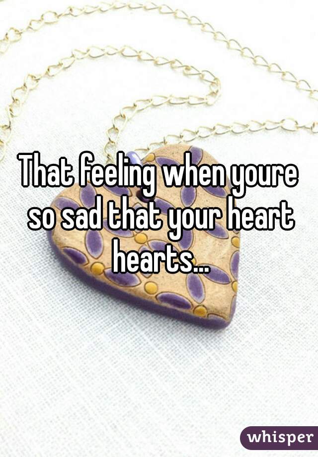 That feeling when youre so sad that your heart hearts...