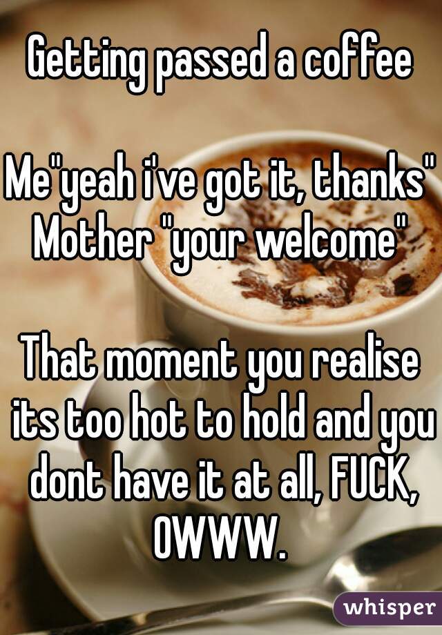 Getting passed a coffee

Me"yeah i've got it, thanks"
Mother "your welcome"

That moment you realise its too hot to hold and you dont have it at all, FUCK, OWWW. 