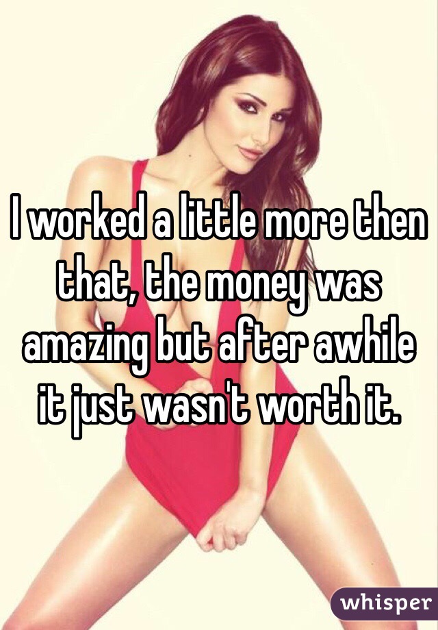 I worked a little more then that, the money was amazing but after awhile it just wasn't worth it. 