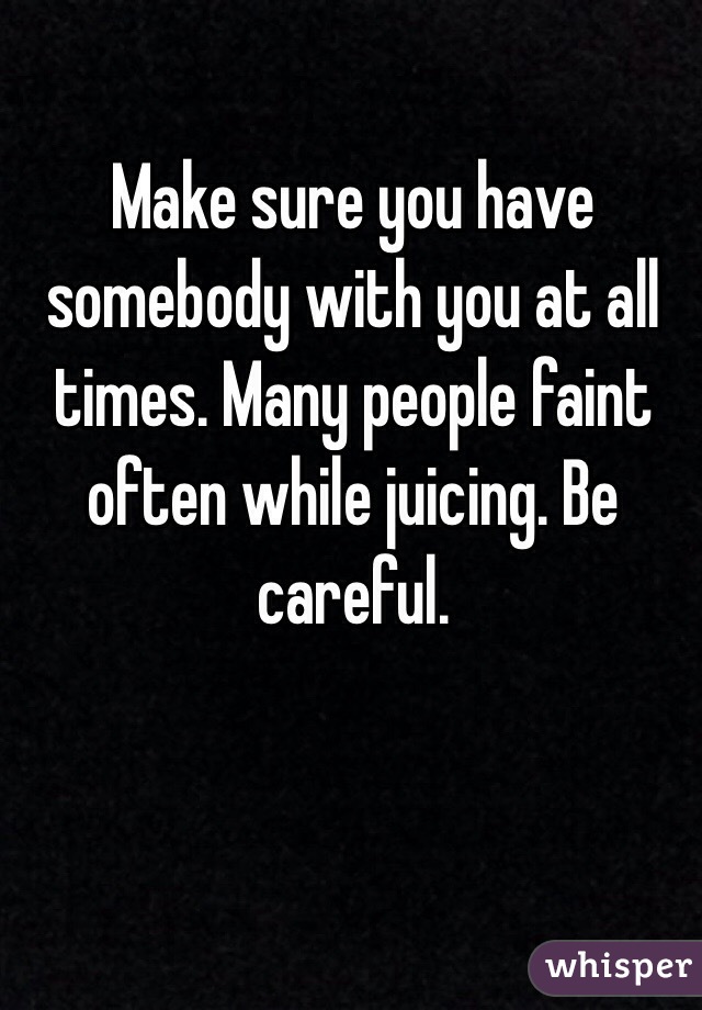 Make sure you have somebody with you at all times. Many people faint often while juicing. Be careful. 