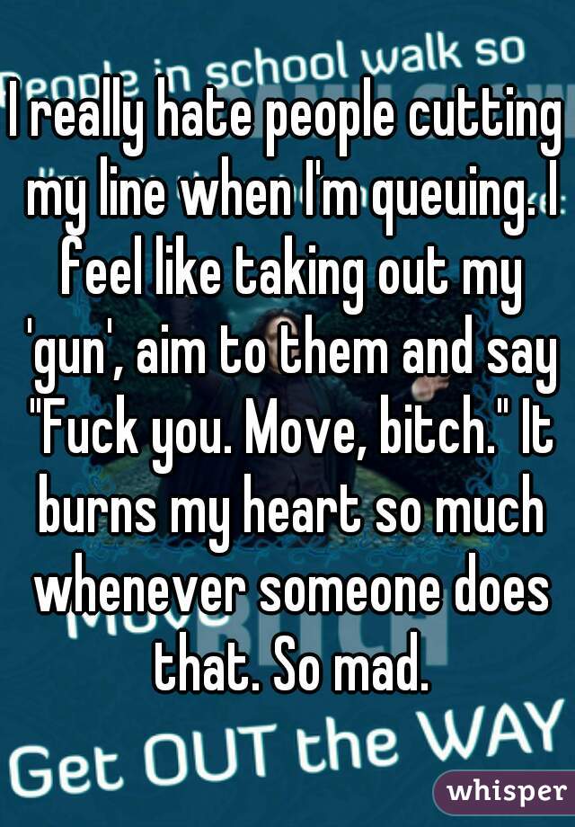 I really hate people cutting my line when I'm queuing. I feel like taking out my 'gun', aim to them and say "Fuck you. Move, bitch." It burns my heart so much whenever someone does that. So mad.