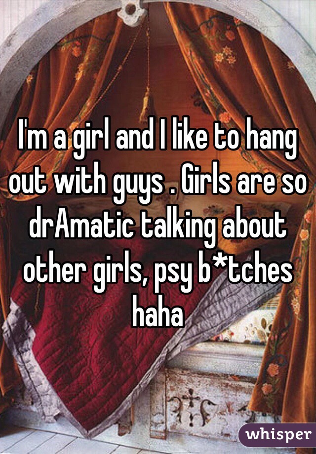 I'm a girl and I like to hang out with guys . Girls are so drAmatic talking about other girls, psy b*tches haha