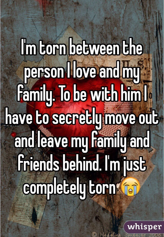I'm torn between the person I love and my family. To be with him I have to secretly move out and leave my family and friends behind. I'm just completely torn 😭