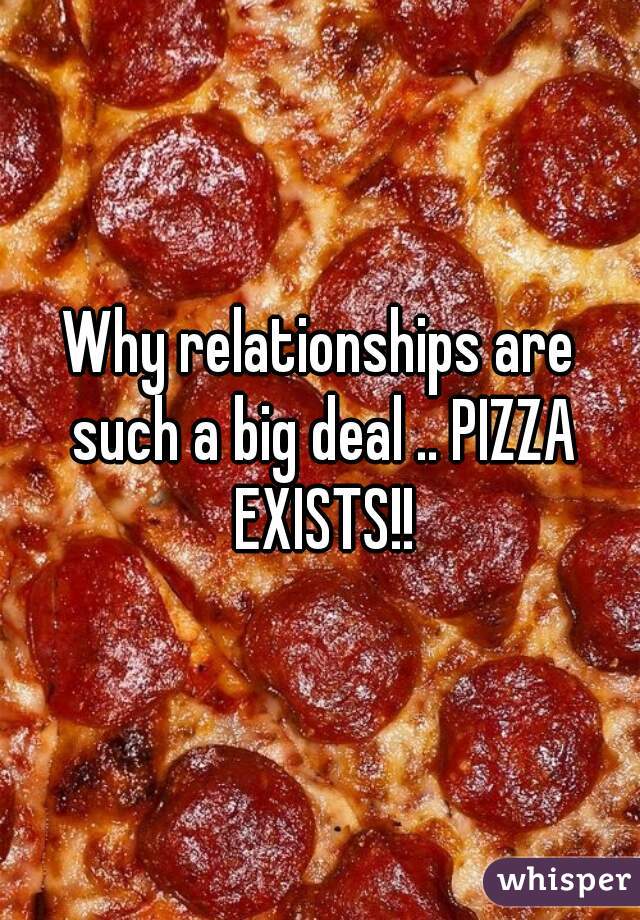 Why relationships are such a big deal .. PIZZA EXISTS!!