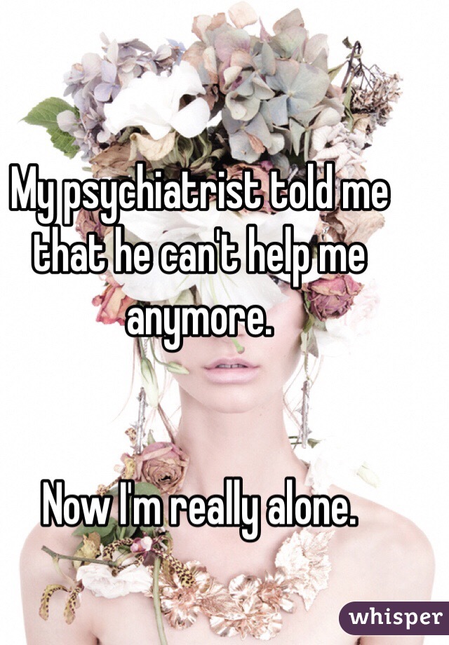 My psychiatrist told me that he can't help me anymore. 


Now I'm really alone.  