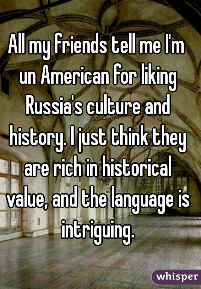 All my friends tell me I'm un American for liking Russia's culture and history. I just think they are rich in historical value, and the language is intriguing.