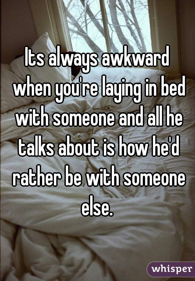 Its always awkward when you're laying in bed with someone and all he talks about is how he'd rather be with someone else. 
