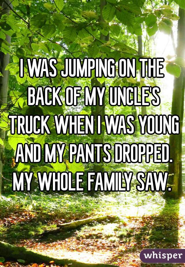 I WAS JUMPING ON THE BACK OF MY UNCLE'S TRUCK WHEN I WAS YOUNG AND MY PANTS DROPPED. MY WHOLE FAMILY SAW. 