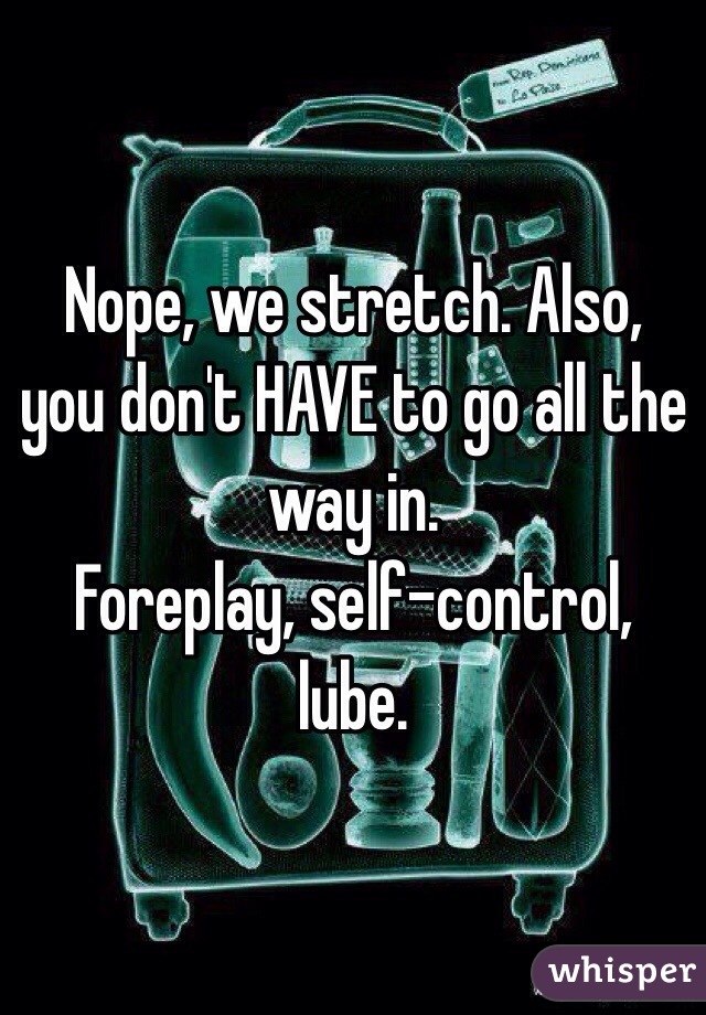 Nope, we stretch. Also, you don't HAVE to go all the way in. 
Foreplay, self-control, lube. 