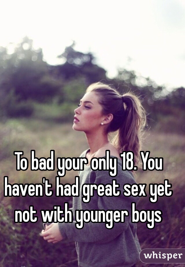 To bad your only 18. You haven't had great sex yet not with younger boys 
