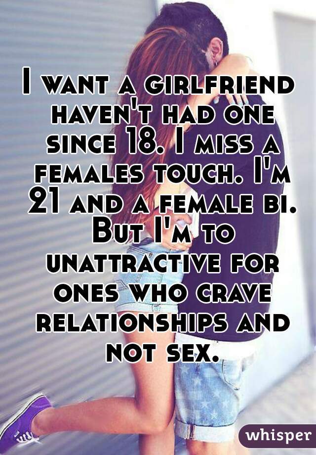 I want a girlfriend haven't had one since 18. I miss a females touch. I'm 21 and a female bi. But I'm to unattractive for ones who crave relationships and not sex.