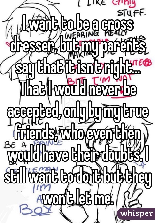 I want to be a cross dresser, but my parents say that it isn't right... That I would never be accepted, only by my true friends, who even then would have their doubts. I still want to do it but they won't let me.